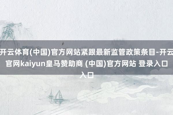 开云体育(中国)官方网站紧跟最新监管政策条目-开云官网kaiyun皇马赞助商 (中国)官方网站 登录入口