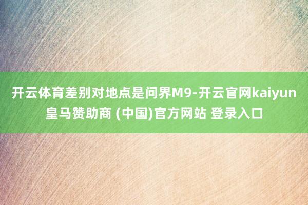 开云体育差别对地点是问界M9-开云官网kaiyun皇马赞助商 (中国)官方网站 登录入口