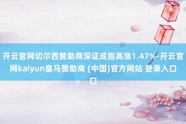 开云官网切尔西赞助商深证成指高涨1.47%-开云官网kaiyun皇马赞助商 (中国)官方网站 登录入口