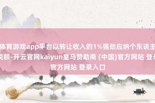 体育游戏app平台以转让收入的1%强劲应纳个东谈主所得税额-开云官网kaiyun皇马赞助商 (中国)官方网站 登录入口