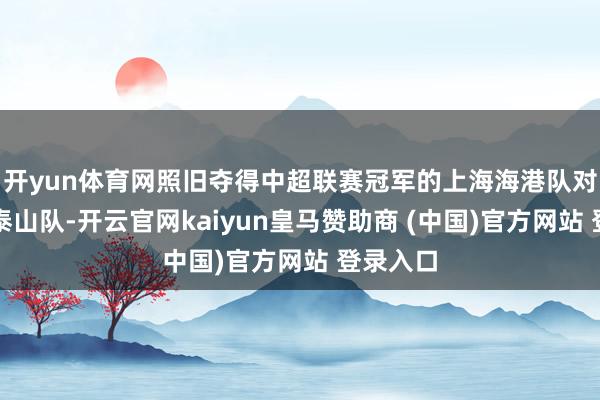开yun体育网照旧夺得中超联赛冠军的上海海港队对阵山东泰山队-开云官网kaiyun皇马赞助商 (中国)官方网站 登录入口