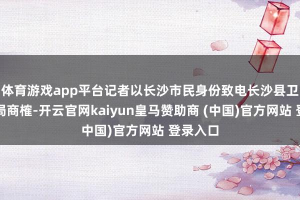 体育游戏app平台记者以长沙市民身份致电长沙县卫生健康局商榷-开云官网kaiyun皇马赞助商 (中国)官方网站 登录入口