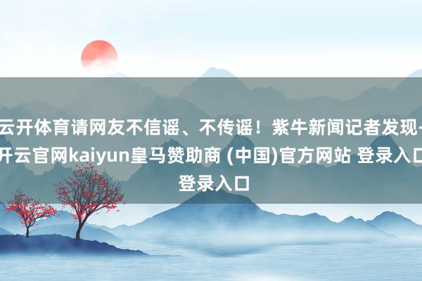 云开体育请网友不信谣、不传谣！紫牛新闻记者发现-开云官网kaiyun皇马赞助商 (中国)官方网站 登录入口