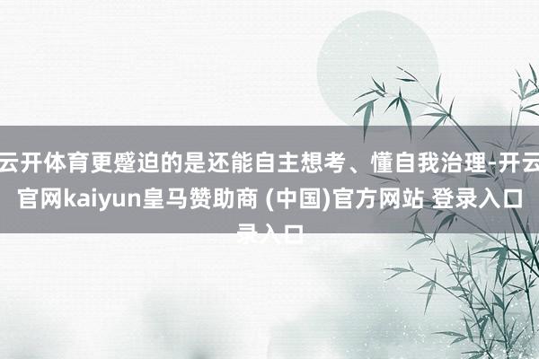 云开体育更蹙迫的是还能自主想考、懂自我治理-开云官网kaiyun皇马赞助商 (中国)官方网站 登录入口