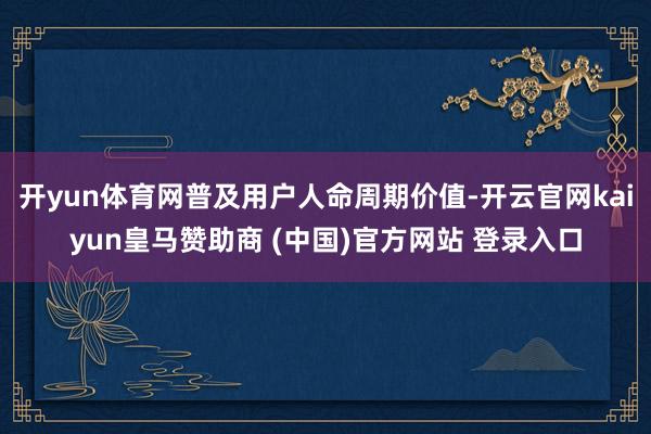 开yun体育网普及用户人命周期价值-开云官网kaiyun皇马赞助商 (中国)官方网站 登录入口