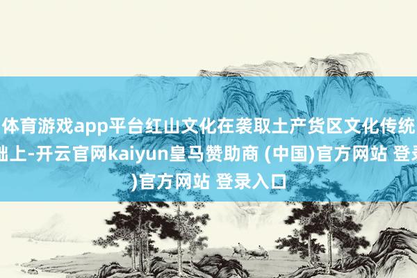 体育游戏app平台红山文化在袭取土产货区文化传统的基础上-开云官网kaiyun皇马赞助商 (中国)官方网站 登录入口