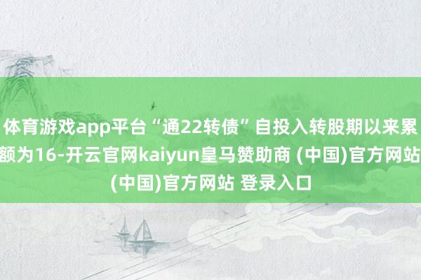 体育游戏app平台“通22转债”自投入转股期以来累计转股金额为16-开云官网kaiyun皇马赞助商 (中国)官方网站 登录入口