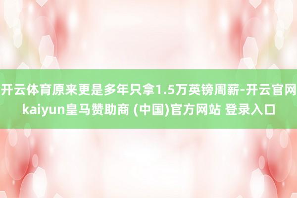 开云体育原来更是多年只拿1.5万英镑周薪-开云官网kaiyun皇马赞助商 (中国)官方网站 登录入口