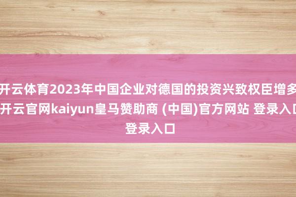 开云体育2023年中国企业对德国的投资兴致权臣增多-开云官网kaiyun皇马赞助商 (中国)官方网站 登录入口