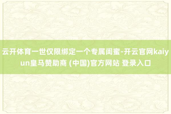 云开体育一世仅限绑定一个专属闺蜜-开云官网kaiyun皇马赞助商 (中国)官方网站 登录入口