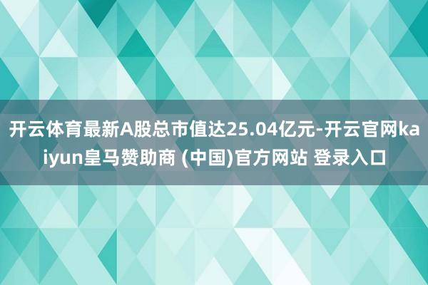 开云体育最新A股总市值达25.04亿元-开云官网kaiyun皇马赞助商 (中国)官方网站 登录入口