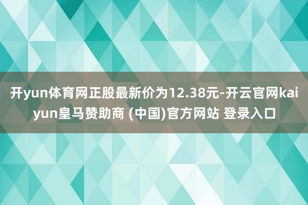 开yun体育网正股最新价为12.38元-开云官网kaiyun皇马赞助商 (中国)官方网站 登录入口