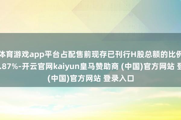 体育游戏app平台占配售前现存已刊行H股总额的比例约为12.87%-开云官网kaiyun皇马赞助商 (中国)官方网站 登录入口