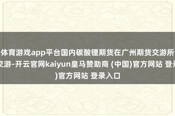 体育游戏app平台国内碳酸锂期货在广州期货交游所上市交游-开云官网kaiyun皇马赞助商 (中国)官方网站 登录入口