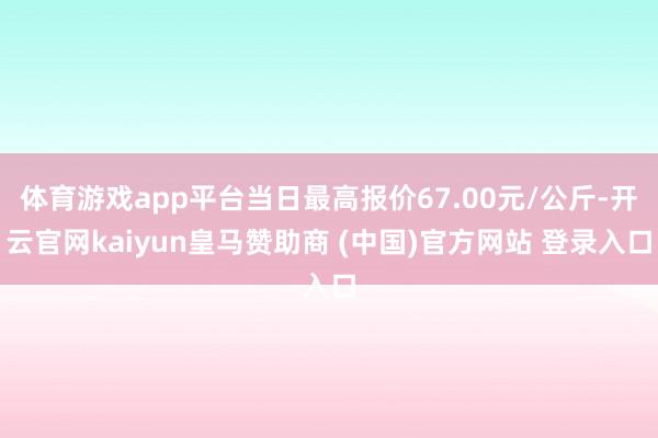 体育游戏app平台当日最高报价67.00元/公斤-开云官网kaiyun皇马赞助商 (中国)官方网站 登录入口