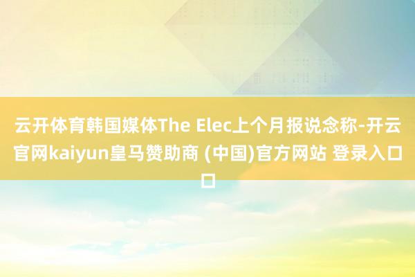云开体育韩国媒体The Elec上个月报说念称-开云官网kaiyun皇马赞助商 (中国)官方网站 登录入口