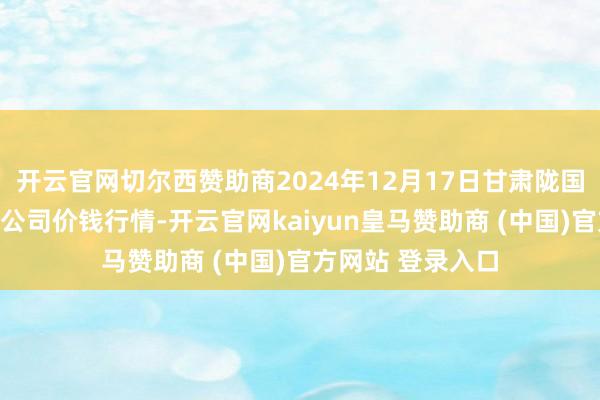 开云官网切尔西赞助商2024年12月17日甘肃陇国源阛阓处理有限公司价钱行情-开云官网kaiyun皇马赞助商 (中国)官方网站 登录入口