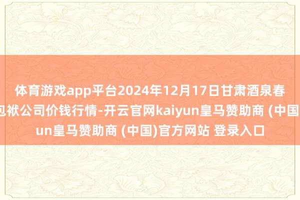 体育游戏app平台2024年12月17日甘肃酒泉春光农居品商场有限包袱公司价钱行情-开云官网kaiyun皇马赞助商 (中国)官方网站 登录入口