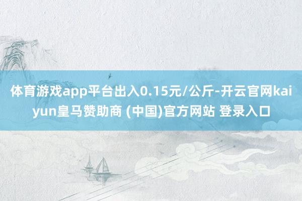 体育游戏app平台出入0.15元/公斤-开云官网kaiyun皇马赞助商 (中国)官方网站 登录入口