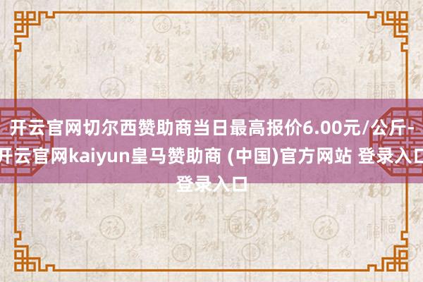 开云官网切尔西赞助商当日最高报价6.00元/公斤-开云官网kaiyun皇马赞助商 (中国)官方网站 登录入口