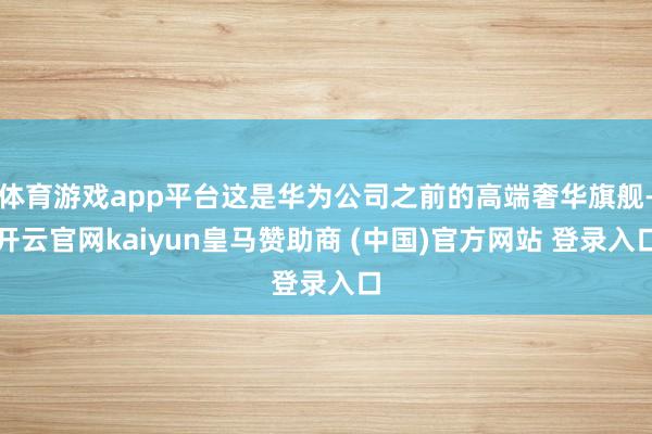 体育游戏app平台这是华为公司之前的高端奢华旗舰-开云官网kaiyun皇马赞助商 (中国)官方网站 登录入口