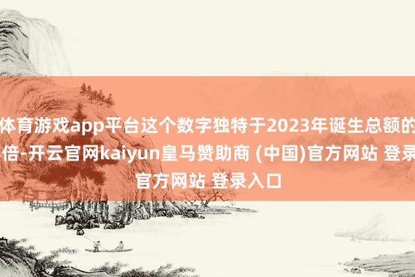 体育游戏app平台这个数字独特于2023年诞生总额的1.08倍-开云官网kaiyun皇马赞助商 (中国)官方网站 登录入口