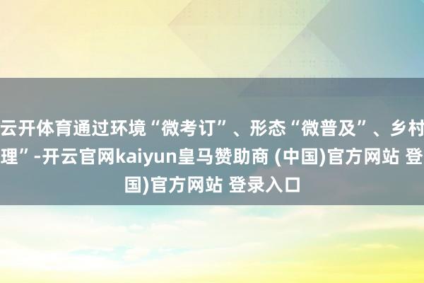 云开体育通过环境“微考订”、形态“微普及”、乡村“微治理”-开云官网kaiyun皇马赞助商 (中国)官方网站 登录入口