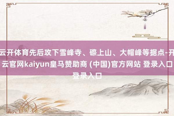 云开体育先后攻下雪峰寺、磜上山、大帽峰等据点-开云官网kaiyun皇马赞助商 (中国)官方网站 登录入口