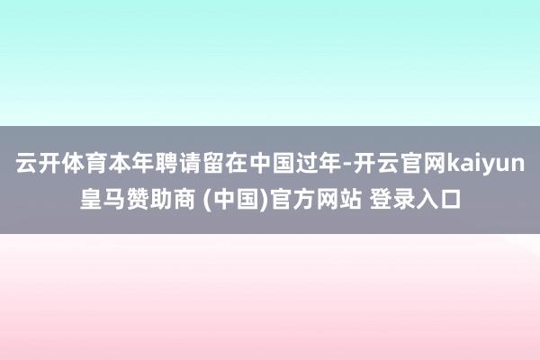 云开体育本年聘请留在中国过年-开云官网kaiyun皇马赞助商 (中国)官方网站 登录入口