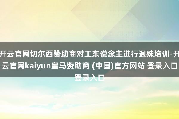 开云官网切尔西赞助商对工东说念主进行迥殊培训-开云官网kaiyun皇马赞助商 (中国)官方网站 登录入口