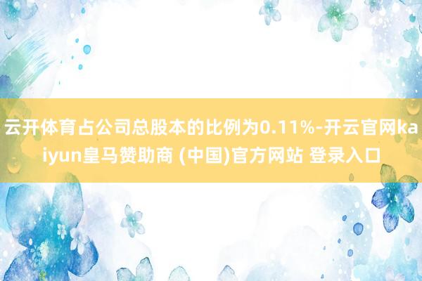 云开体育占公司总股本的比例为0.11%-开云官网kaiyun皇马赞助商 (中国)官方网站 登录入口