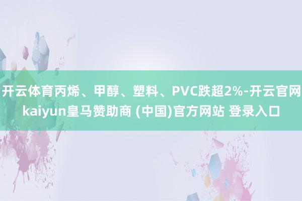 开云体育丙烯、甲醇、塑料、PVC跌超2%-开云官网kaiyun皇马赞助商 (中国)官方网站 登录入口