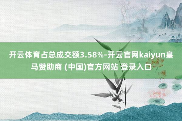 开云体育占总成交额3.58%-开云官网kaiyun皇马赞助商 (中国)官方网站 登录入口