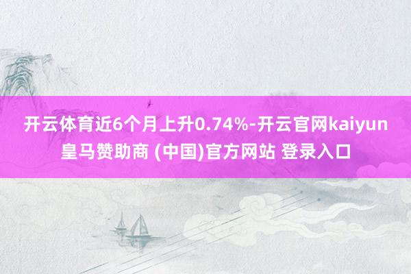 开云体育近6个月上升0.74%-开云官网kaiyun皇马赞助商 (中国)官方网站 登录入口