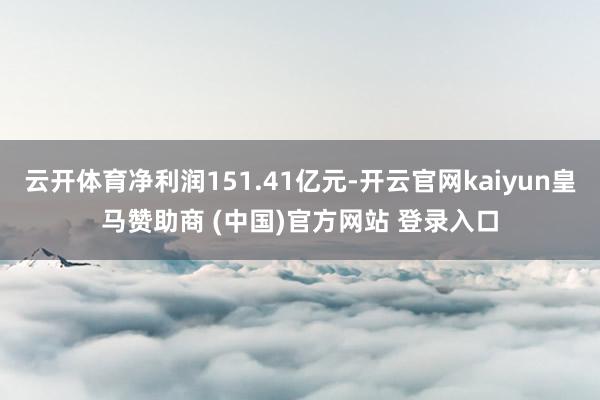 云开体育净利润151.41亿元-开云官网kaiyun皇马赞助商 (中国)官方网站 登录入口