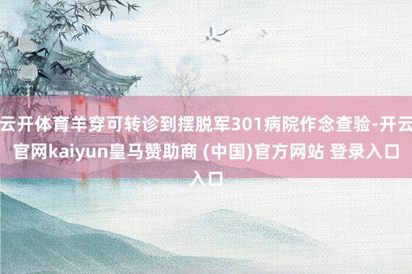 云开体育羊穿可转诊到摆脱军301病院作念查验-开云官网kaiyun皇马赞助商 (中国)官方网站 登录入口