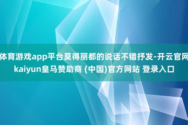 体育游戏app平台莫得丽都的说话不错抒发-开云官网kaiyun皇马赞助商 (中国)官方网站 登录入口
