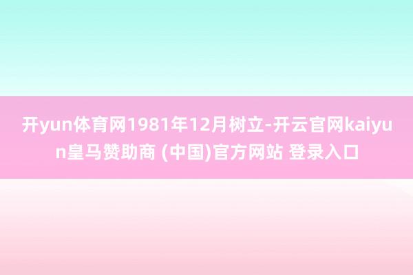 开yun体育网1981年12月树立-开云官网kaiyun皇马赞助商 (中国)官方网站 登录入口