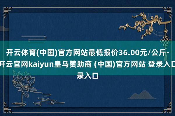 开云体育(中国)官方网站最低报价36.00元/公斤-开云官网kaiyun皇马赞助商 (中国)官方网站 登录入口