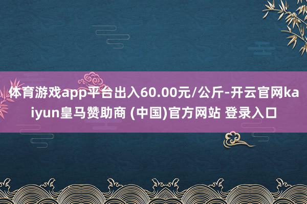 体育游戏app平台出入60.00元/公斤-开云官网kaiyun皇马赞助商 (中国)官方网站 登录入口