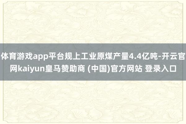 体育游戏app平台规上工业原煤产量4.4亿吨-开云官网kaiyun皇马赞助商 (中国)官方网站 登录入口