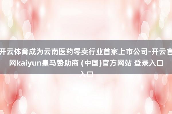 开云体育成为云南医药零卖行业首家上市公司-开云官网kaiyun皇马赞助商 (中国)官方网站 登录入口