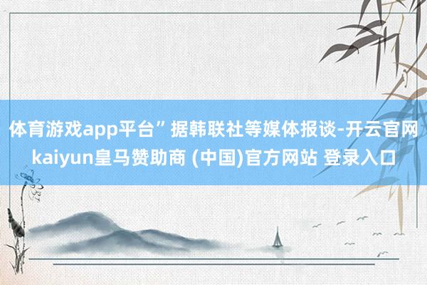 体育游戏app平台” 据韩联社等媒体报谈-开云官网kaiyun皇马赞助商 (中国)官方网站 登录入口