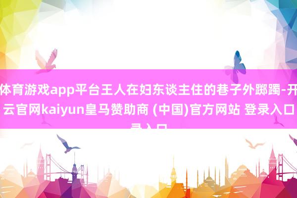 体育游戏app平台王人在妇东谈主住的巷子外踯躅-开云官网kaiyun皇马赞助商 (中国)官方网站 登录入口