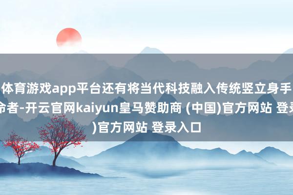 体育游戏app平台还有将当代科技融入传统竖立身手的革命者-开云官网kaiyun皇马赞助商 (中国)官方网站 登录入口