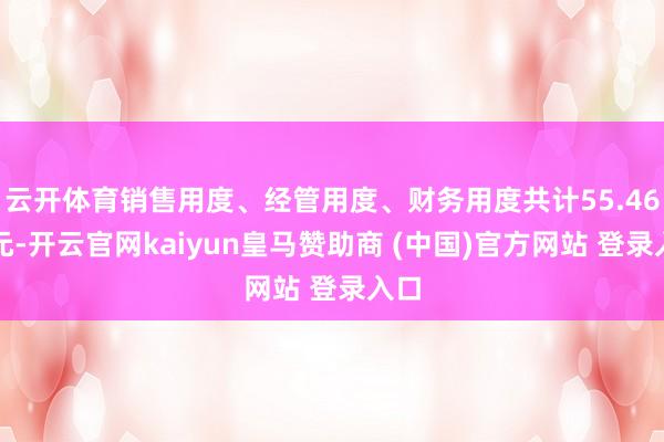 云开体育销售用度、经管用度、财务用度共计55.46亿元-开云官网kaiyun皇马赞助商 (中国)官方网站 登录入口