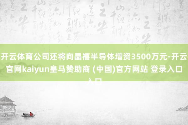 开云体育公司还将向晶禧半导体增资3500万元-开云官网kaiyun皇马赞助商 (中国)官方网站 登录入口