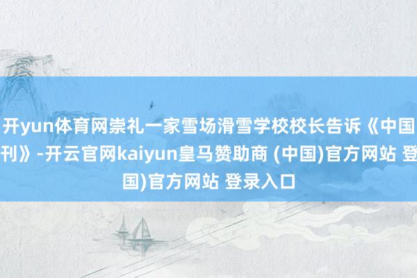 开yun体育网崇礼一家雪场滑雪学校校长告诉《中国新闻周刊》-开云官网kaiyun皇马赞助商 (中国)官方网站 登录入口
