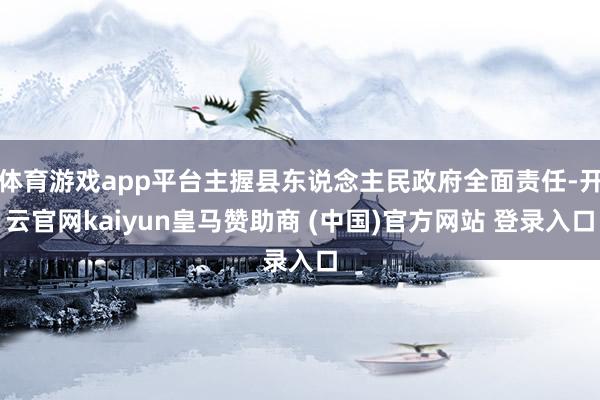 体育游戏app平台主握县东说念主民政府全面责任-开云官网kaiyun皇马赞助商 (中国)官方网站 登录入口