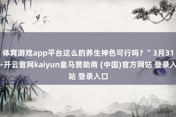 体育游戏app平台这么的养生神色可行吗？”3月31日-开云官网kaiyun皇马赞助商 (中国)官方网站 登录入口